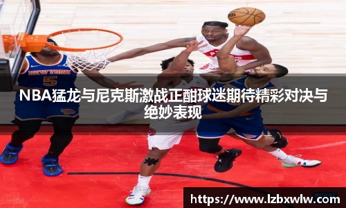 NBA猛龙与尼克斯激战正酣球迷期待精彩对决与绝妙表现